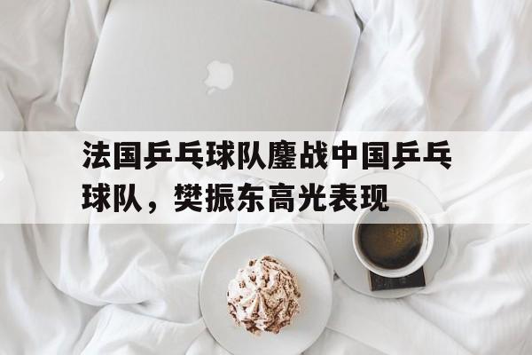 法国乒乓球队鏖战中国乒乓球队,樊振东高光表现的简单介绍 法国乒乓球队鏖战中国乒乓球队,樊振东高光表现的简单介绍